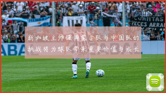 新加坡主帅强调蒙古队与中国队的挑战将为球队带来重要价值与成长机会