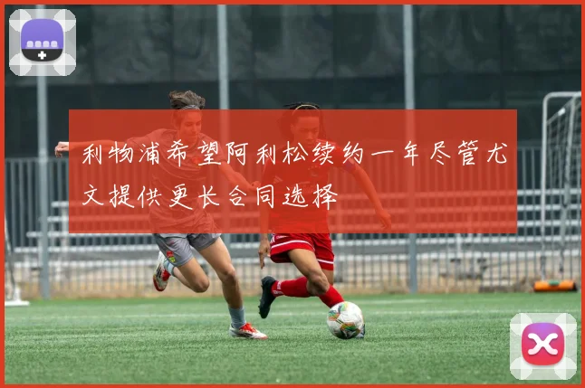 利物浦希望阿利松续约一年尽管尤文提供更长合同选择