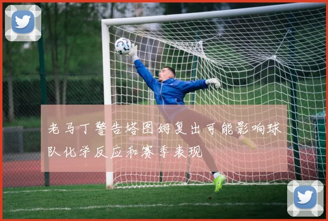 老马丁警告塔图姆复出可能影响球队化学反应和赛季表现