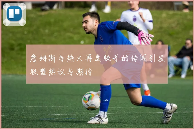 詹姆斯与热火再度联手的传闻引发联盟热议与期待
