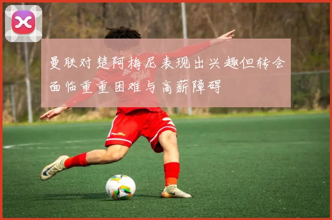曼联对楚阿梅尼表现出兴趣但转会面临重重困难与高薪障碍