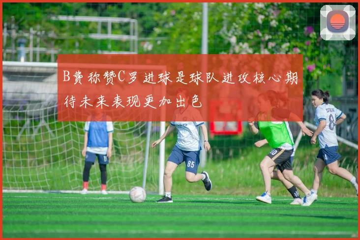 B费称赞C罗进球是球队进攻核心期待未来表现更加出色
