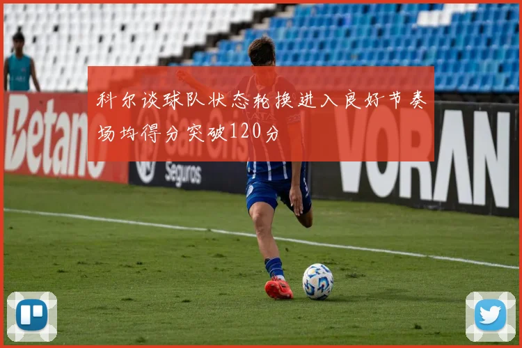 科尔谈球队状态轮换进入良好节奏场均得分突破120分
