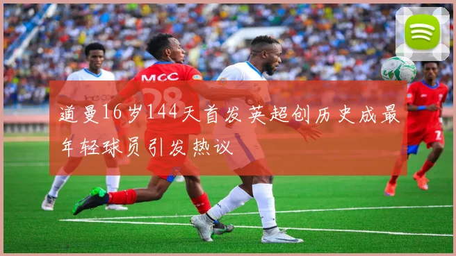 道曼16岁144天首发英超创历史成最年轻球员引发热议
