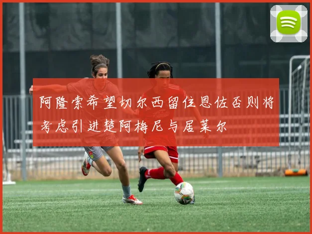 阿隆索希望切尔西留住恩佐否则将考虑引进楚阿梅尼与居莱尔