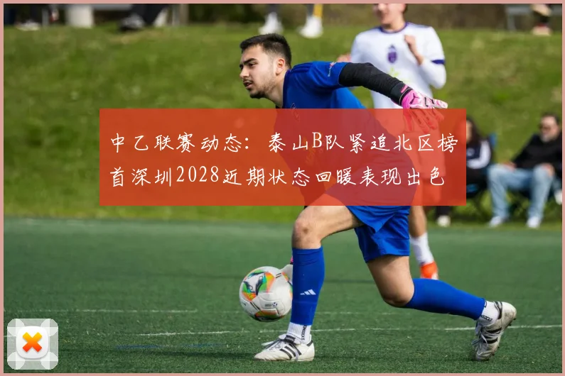 中乙联赛动态：泰山B队紧追北区榜首深圳2028近期状态回暖表现出色