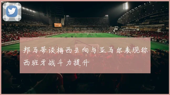 邦马蒂谈梅西去向与亚马尔表现称西班牙战斗力提升