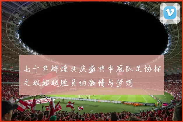 七十年辉煌共庆盛典中冠队足协杯之旅超越胜负的激情与梦想