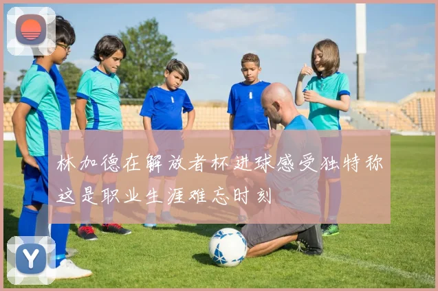 林加德在解放者杯进球感受独特称这是职业生涯难忘时刻