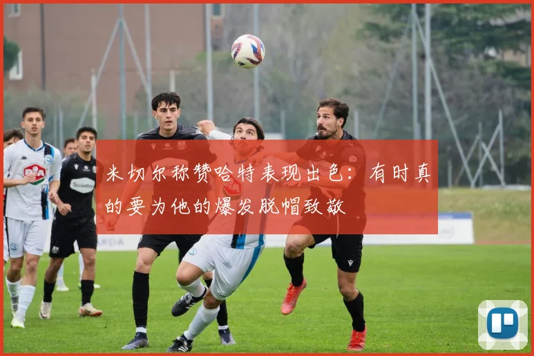 米切尔称赞哈特表现出色：有时真的要为他的爆发脱帽致敬