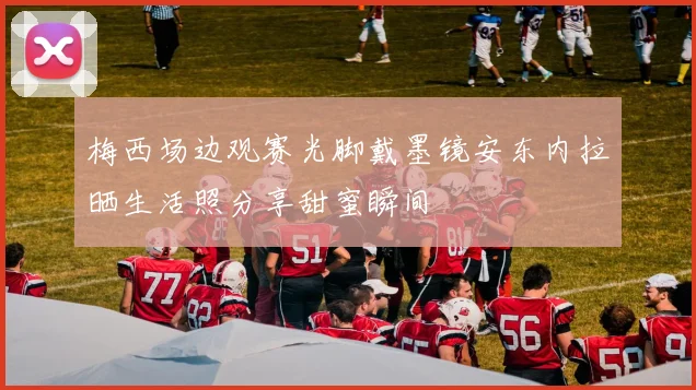 梅西场边观赛光脚戴墨镜安东内拉晒生活照分享甜蜜瞬间