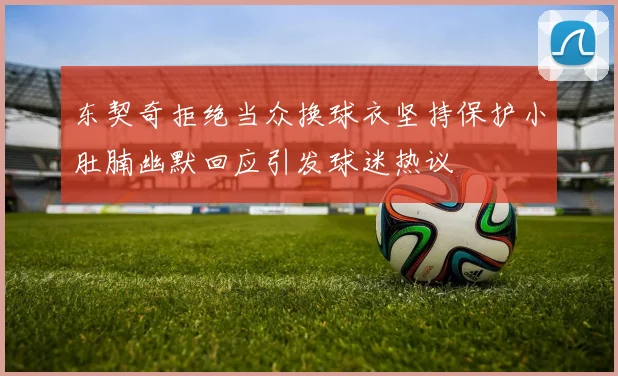 东契奇拒绝当众换球衣坚持保护小肚腩幽默回应引发球迷热议