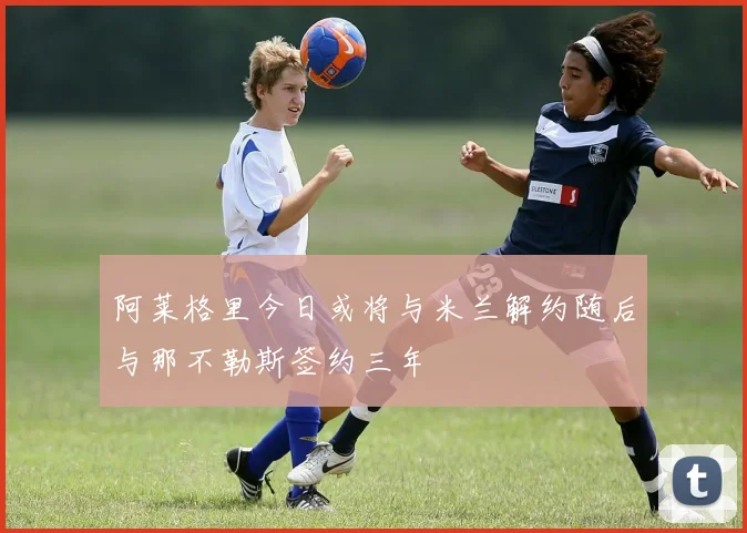 阿莱格里今日或将与米兰解约随后与那不勒斯签约三年