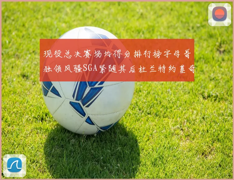 现役总决赛场均得分排行榜字母哥独领风骚SGA紧随其后杜兰特约基奇东契奇争夺第三