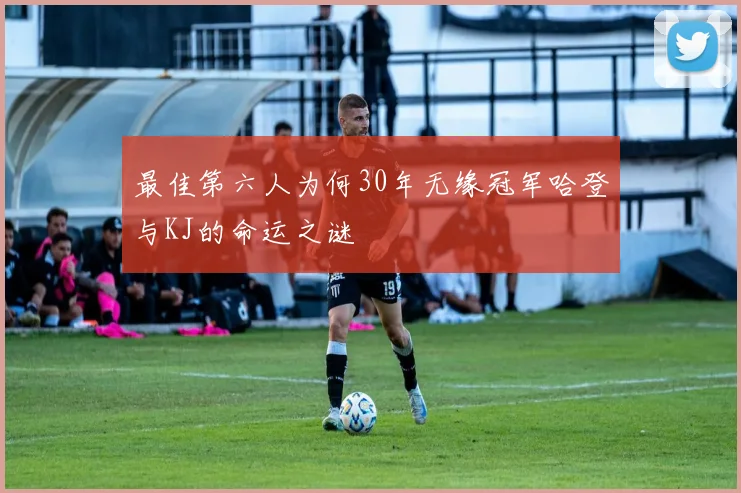 最佳第六人为何30年无缘冠军哈登与KJ的命运之谜