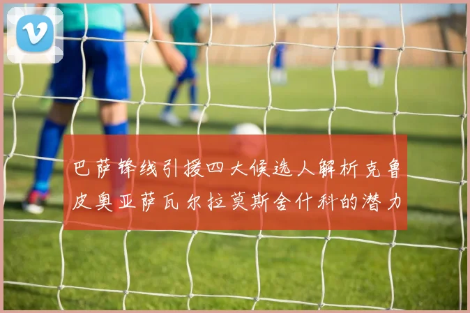 巴萨锋线引援四大候选人解析克鲁皮奥亚萨瓦尔拉莫斯舍什科的潜力与前景