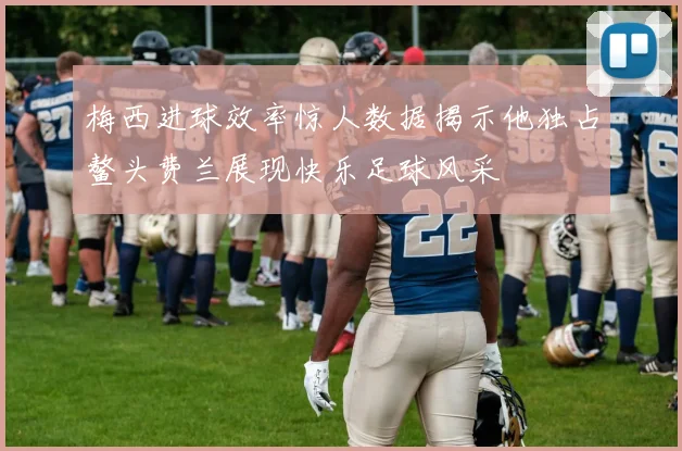 梅西进球效率惊人数据揭示他独占鳌头费兰展现快乐足球风采