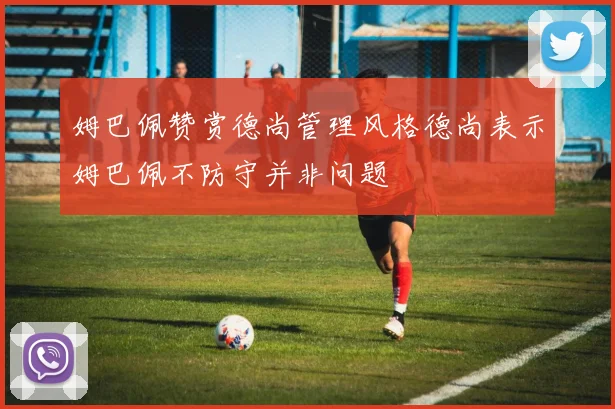 姆巴佩赞赏德尚管理风格德尚表示姆巴佩不防守并非问题