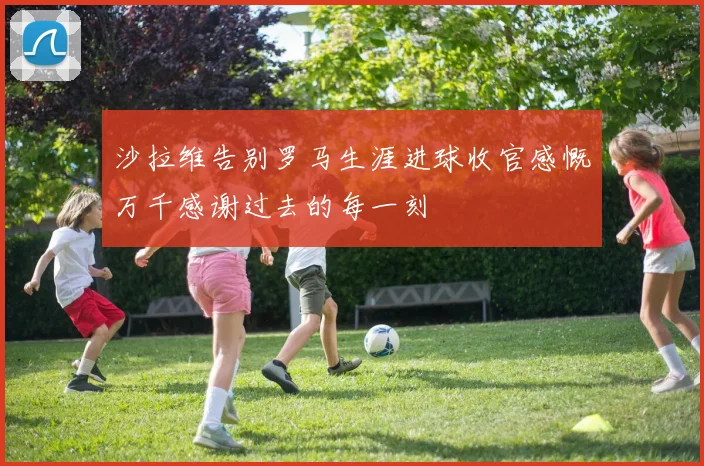 沙拉维告别罗马生涯进球收官感慨万千感谢过去的每一刻